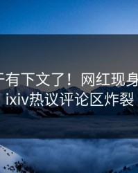 内幕终于有下文了！网红现身回应，pixiv热议评论区炸裂