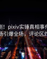 今晚刚刚！pixiv实锤真相事件，明星现场引爆全场，评论区炸裂