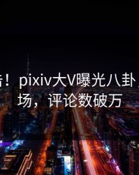 深夜直击！pixiv大V曝光八卦，引爆全场，评论数破万