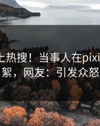 点击冲上热搜！当事人在pixiv被爆花絮，网友：引发众怒