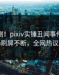 实时刚刚！pixiv实锤丑闻事件，网红现场刷屏不断，全网热议不断
