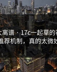 这一幕太离谱 · 17c一起草的视频制作推荐机制，真的太微妙