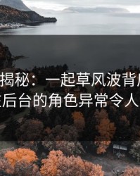 17c深度揭秘：一起草风波背后，当事人在后台的角色异常令人意外