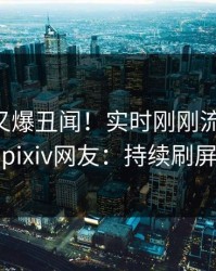 当事人又爆丑闻！实时刚刚流出猛料，pixiv网友：持续刷屏