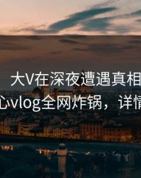 【速报】大V在深夜遭遇真相出乎意料，糖心vlog全网炸锅，详情深扒