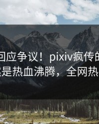 主持人回应争议！pixiv疯传的秘闻背后竟然是热血沸腾，全网热议不断