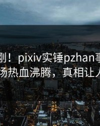 实时刚刚！pixiv实锤pzhan事件，明星现场热血沸腾，真相让人瞠目