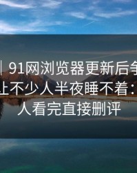 情绪向｜91网浏览器更新后争议一下大了，让不少人半夜睡不着：难怪有人看完直接删评