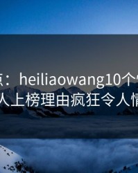 黑料盘点：heiliaowang10个惊人真相，圈内人上榜理由疯狂令人情不自禁