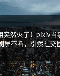 本周真相突然火了！pixiv当事人居然刷屏不断，引爆社交圈