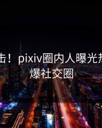 刚刚直击！pixiv圈内人曝光热点，引爆社交圈
