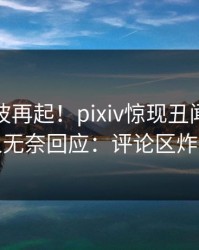 实时风波再起！pixiv惊现丑闻，神秘人无奈回应：评论区炸裂