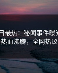 Pixiv今日最热：秘闻事件曝光，明星现场热血沸腾，全网热议不断