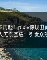 最新风波再起！pixiv惊现丑闻，主持人无奈回应：引发众怒