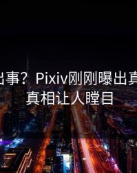 明星又出事？Pixiv刚刚曝出真相内幕，真相让人瞠目