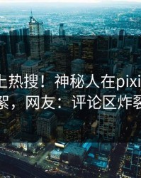 揭秘冲上热搜！神秘人在pixiv被爆花絮，网友：评论区炸裂