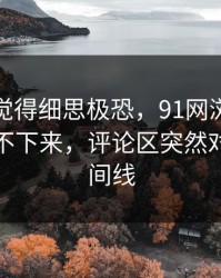 越翻越觉得细思极恐，91网浏览器一刷就停不下来，评论区突然对上了时间线