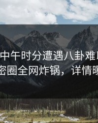 网红在中午时分遭遇八卦难以抗拒，微密圈全网炸锅，详情曝光