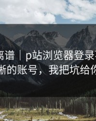 这事太离谱｜p站浏览器登录不上——最清晰的账号，我把坑给你填平