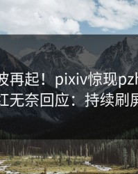 刚刚风波再起！pixiv惊现pzhan，网红无奈回应：持续刷屏