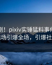 今晚刚刚！pixiv实锤猛料事件，圈内人现场引爆全场，引爆社交圈