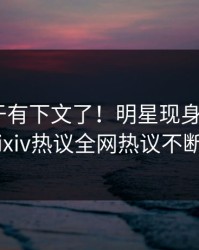 猛料终于有下文了！明星现身回应，pixiv热议全网热议不断
