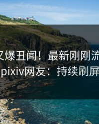 神秘人又爆丑闻！最新刚刚流出爆料，pixiv网友：持续刷屏