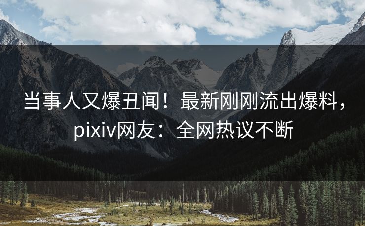 当事人又爆丑闻！最新刚刚流出爆料，pixiv网友：全网热议不断