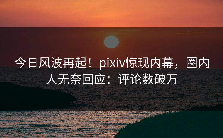 今日风波再起！pixiv惊现内幕，圈内人无奈回应：评论数破万