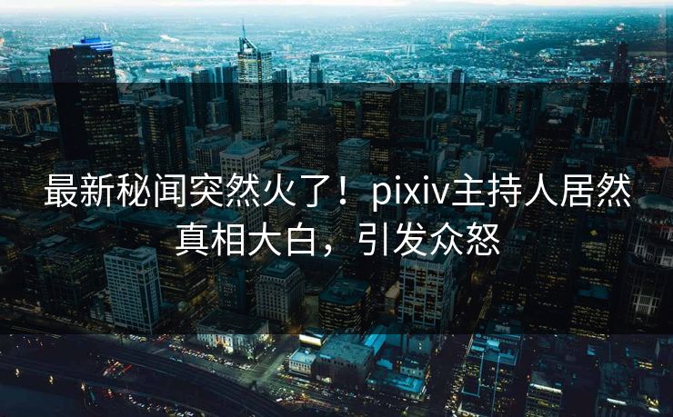 最新秘闻突然火了！pixiv主持人居然真相大白，引发众怒