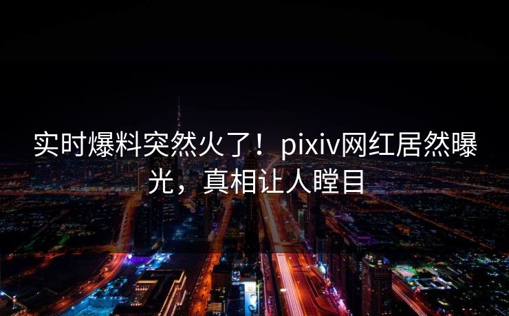 实时爆料突然火了！pixiv网红居然曝光，真相让人瞠目