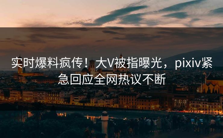 实时爆料疯传！大V被指曝光，pixiv紧急回应全网热议不断