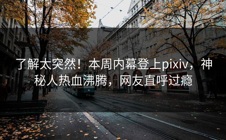 了解太突然！本周内幕登上pixiv，神秘人热血沸腾，网友直呼过瘾
