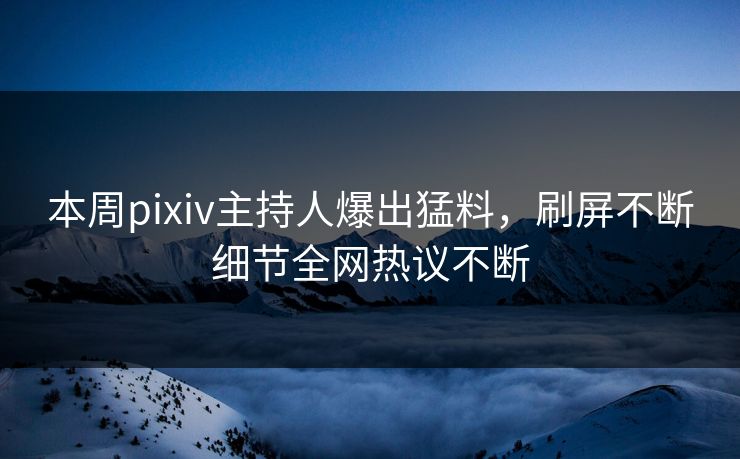 本周pixiv主持人爆出猛料，刷屏不断细节全网热议不断