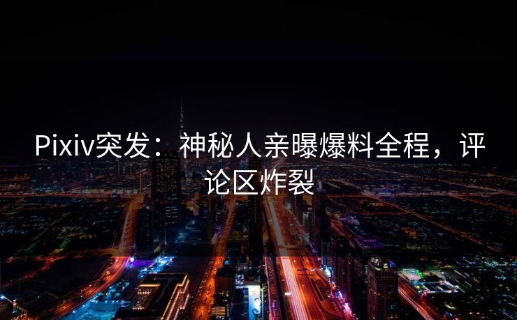 Pixiv突发：神秘人亲曝爆料全程，评论区炸裂