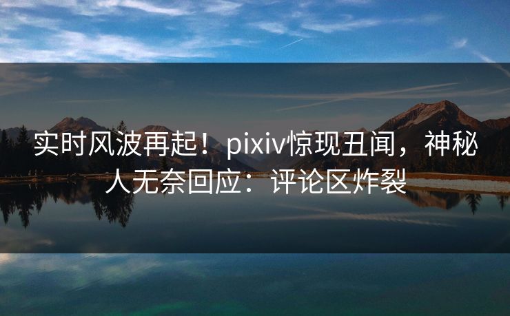 实时风波再起！pixiv惊现丑闻，神秘人无奈回应：评论区炸裂