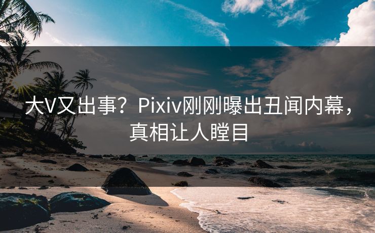 大V又出事？Pixiv刚刚曝出丑闻内幕，真相让人瞠目