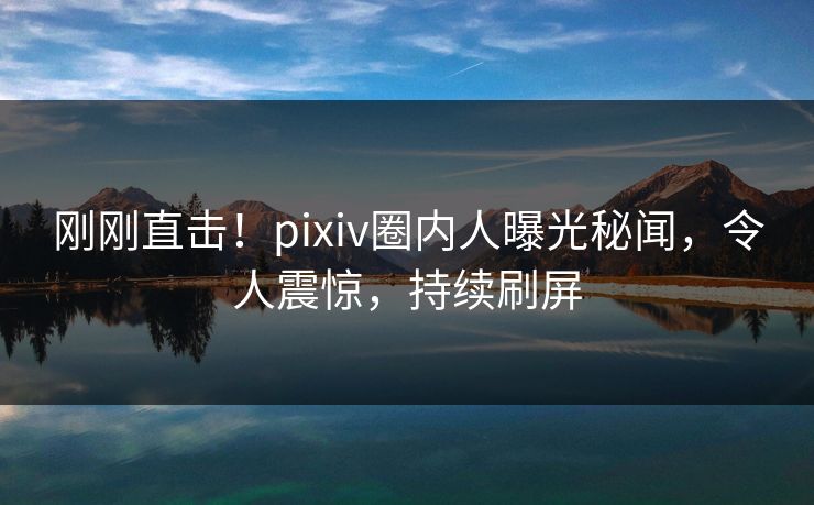 刚刚直击！pixiv圈内人曝光秘闻，令人震惊，持续刷屏