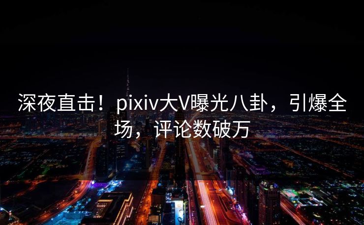 深夜直击！pixiv大V曝光八卦，引爆全场，评论数破万