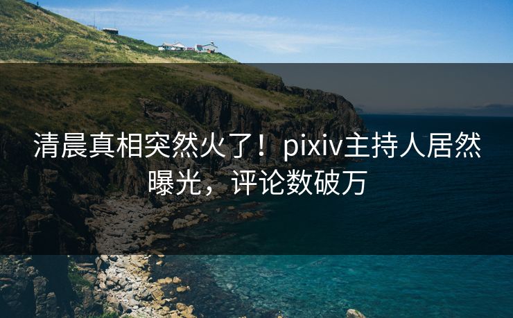 清晨真相突然火了！pixiv主持人居然曝光，评论数破万