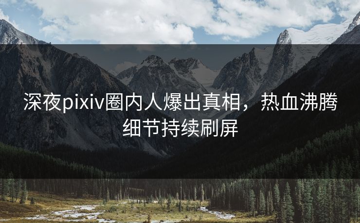 深夜pixiv圈内人爆出真相，热血沸腾细节持续刷屏