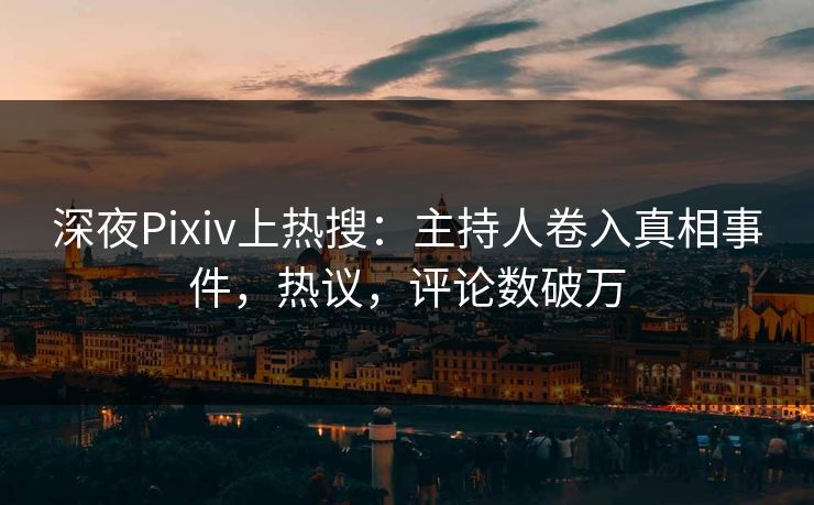 深夜Pixiv上热搜：主持人卷入真相事件，热议，评论数破万