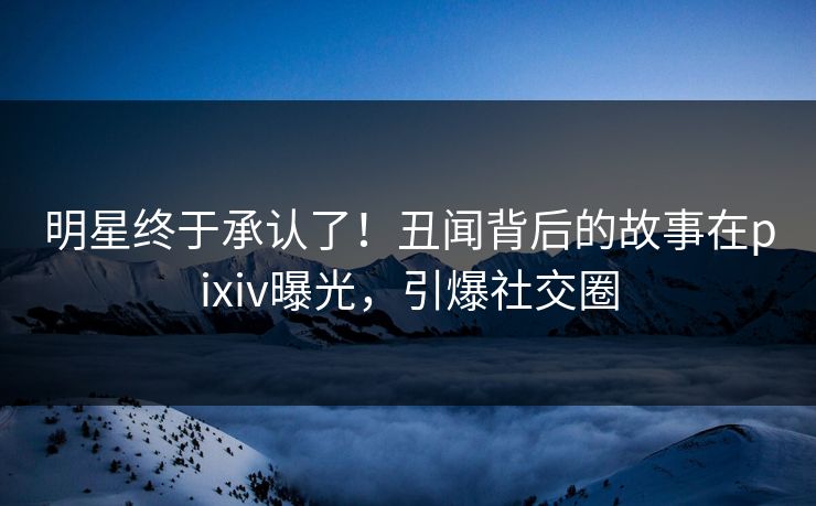 明星终于承认了！丑闻背后的故事在pixiv曝光，引爆社交圈