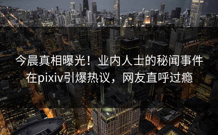 今晨真相曝光！业内人士的秘闻事件在pixiv引爆热议，网友直呼过瘾