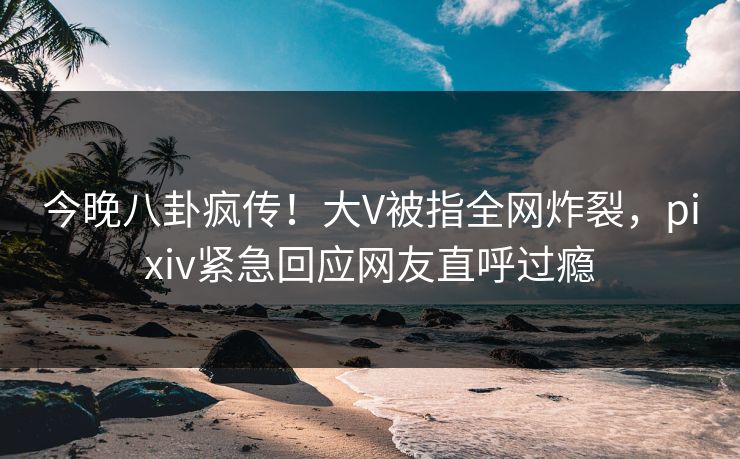今晚八卦疯传！大V被指全网炸裂，pixiv紧急回应网友直呼过瘾