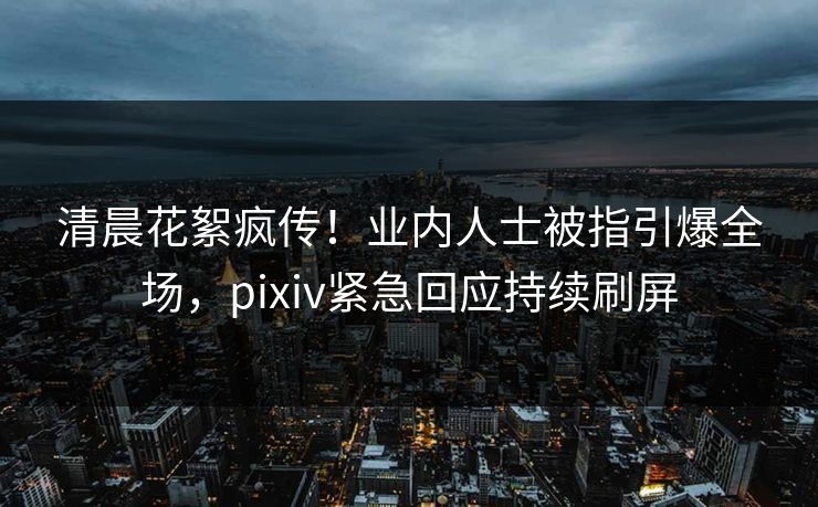 清晨花絮疯传！业内人士被指引爆全场，pixiv紧急回应持续刷屏
