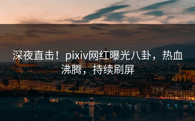 深夜直击！pixiv网红曝光八卦，热血沸腾，持续刷屏
