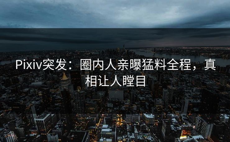 Pixiv突发：圈内人亲曝猛料全程，真相让人瞠目
