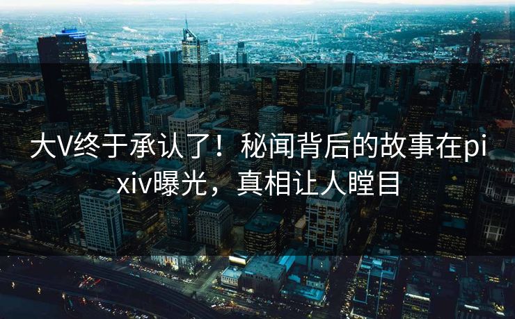 大V终于承认了！秘闻背后的故事在pixiv曝光，真相让人瞠目