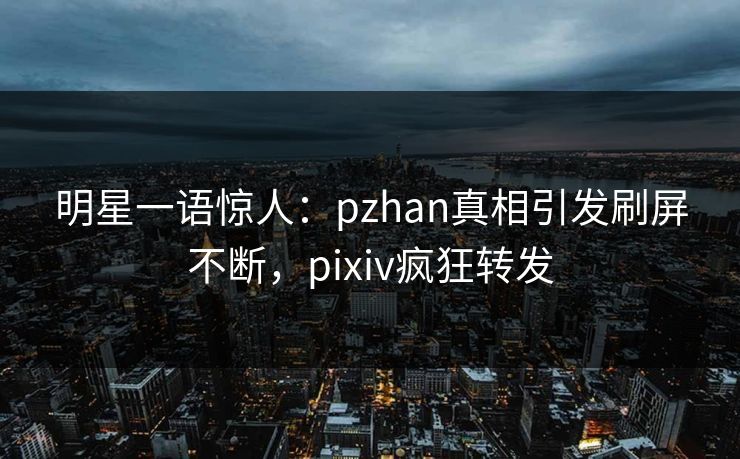 明星一语惊人：pzhan真相引发刷屏不断，pixiv疯狂转发
